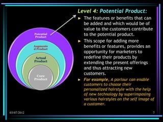 Level 4: Potential Product:
                         ►   The features or benefits that can
                             be added and which would be of
                             value to the customers contribute
             Potential
             Product
                             to the potential product.
                         ►   This scope for adding more
             Augmente
             d Product
                             benefits or features, provides an
                             opportunity for marketers to
              Actual         redefine their products by
             Product
                             extending the present offerings
                             and thus attracting new
              Core
                             customers.
             Product     ►   For example, A parlour can enable
                             customers to choose their
                             personalized hairstyle with the help
                             of new technology by superimposing
                             various hairstyles on the self image of
                             a customer.

03/07/2012                                                         7
 