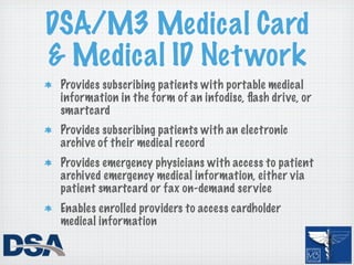 DSA/M3 Medical Card
& Medical ID Net work
 Provides subscribing patients with portable medical
 information in the form of an infodisc, ﬂash drive, or
 smartcard
 Provides subscribing patients with an electronic
 archive of their medical record
 Provides emergency physicians with access to patient
 archived emergency medical information, either via
 patient smartcard or fax on-demand service
 Enables enrolled providers to access cardholder
 medical information
 