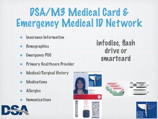DSA/M3 Medical Card &
Emergency Medical ID Net work
  Insurance Information

  Demographics
                                infodisc, ﬂash
  Emergency POC
                                   drive or
                                  smartcard
  Primary Healthcare Provider

  Medical/Surgical History

  Medications

  Allergies

  Immunizations
 