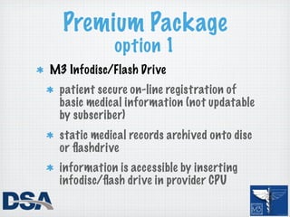 Premium Package
            option 1
M3 Infodisc/Flash Drive
 patient secure on-line registration of
 basic medical information (not updatable
 by subscriber)
 static medical records archived onto disc
 or ﬂashdrive
 information is accessible by inserting
 infodisc/ﬂash drive in provider CPU
 
