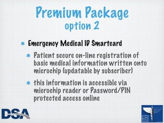 Premium Package
           option 2
Emergency Medical ID Smartcard
 Patient secure on-line registration of
 basic medical information written onto
 microchip (updatable by subscriber)
 this information is accessible via
 microchip reader or Password/PIN
 protected access online
 