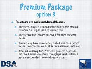 Premium Package
                 option 3
Smartcard and Archived Medical Records
  Patient secure on-line registration of basic medical
  information (updatable by subscriber)
  Patient medical record archived for care provider
  access
  Subscribing Care Providers granted secure net work
  access to archived medical information of cardholder
  Non-subscribing Care Providers granted access to
  archived medical records through patient initiated
  secure automated fax-on-demand access
 