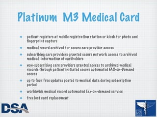 Platinum M3 Medical Card
 patient registers at mobile registration station or kiosk for photo and
 ﬁngerprint capture
 medical record archived for secure care provider access
 subscribing care providers granted secure net work access to archived
 medical information of cardholders
 non-subscribing care providers granted access to archived medical
 records through patient initiated secure automated FAX-on-Demand
 access
 up to four free updates posted to medical data during subscription
 period
 worldwide medical record automated fax-on-demand ser vice
 free lost card replacement
 