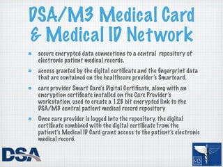 DSA/M3 Medical Card
& Medical ID Net work
 secure encrypted data connections to a central repository of
 electronic patient medical records.
 access granted by the digital certiﬁcate and the ﬁngerprint data
 that are contained on the healthcare provider’s Smartcard.
 care provider Smart Card’s Digital Certiﬁcate, along with an
 encryption certiﬁcate installed on the Care Provider’s
 workstation, used to create a 128 bit encrypted link to the
 DSA/M3 central patient medical record repository
 Once care provider is logged into the repository, the digital
 certiﬁcate combined with the digital certiﬁcate from the
 patient’s Medical ID Card grant access to the patient’s electronic
 medical record.
 