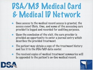 DSA/M3 Medical Card
& Medical ID Net work
 Once access to the medical record access is granted, the
 access event (Date, time, and name of the accessing care
 provider) is logged and recorded for auditing purposes.
 Upon the conclusion of the visit, the care provider is
 provided an opportunity to enter a journal entry which
 describes the provided treatment.
 The patient may obtain a copy of the treatment history
 and fax it to the DSA/M3 data center.
 The received copies of medical treatment summaries will
 be appended to the patient’s on-line medical record.
 