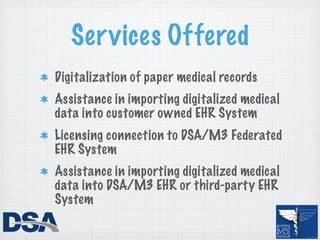 Ser vices Offered
Digitalization of paper medical records
Assistance in importing digitalized medical
data into customer owned EHR System
Licensing connection to DSA/M3 Federated
EHR System
Assistance in importing digitalized medical
data into DSA/M3 EHR or third-party EHR
System
 