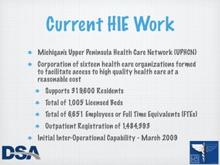 Current HIE Work
Michigan's Upper Peninsula Health Care Net work (UPHCN)
Corporation of sixteen health care organizations formed
to facilitate access to high quality health care at a
reasonable cost
  Supports 319,600 Residents
  Total of 1,005 Licensed Beds
  Total of 6,651 Employees or Full Time Equivalents (FTEs)
  Outpatient Registration of 1,484,393
Initial Inter-Operational Capability - March 2009
 