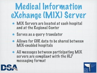 Medical Information
eXchange (MIX) Server
 MIX Ser vers are located at each hospital
 and at the Regional Center
 Ser ves as a query translator
 Allows for EHR data to be shared bet ween
 MIX-enabled hospitals
 All messages bet ween participating MIX
 ser vers are compliant with the HL7
 messaging format
 