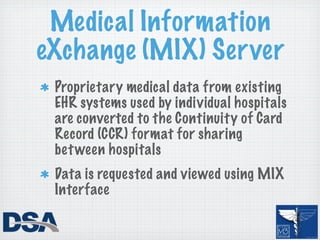 Medical Information
eXchange (MIX) Server
 Proprietary medical data from existing
 EHR systems used by individual hospitals
 are converted to the Continuity of Card
 Record (CCR) format for sharing
 bet ween hospitals
 Data is requested and viewed using MIX
 Interface
 