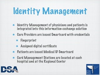 Identity Management
 Identity Management of physicians and patients is
 integrated into this information exchange solution
 Care Providers are issued Smartcard with credentials
   Fingerprint
   Assigned digital certiﬁcate
 Patients are issued Medical ID Smartcard
 Card Management Stations are located at each
 hospital and at the Regional Center
 