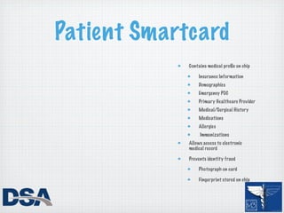 Patient Smartcard
             Contains medical proﬁle on chip

                 Insurance Information
                 Demographics
                 Emergency POC
                 Primary Healthcare Provider
                 Medical/Surgical History
                 Medications
                 Allergies
                  Immunizations
             Allows access to electronic
             medical record

             Prevents identity fraud

                 Photograph on card

                 Fingerprint stored on chip
 