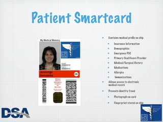 Patient Smartcard
             Contains medical proﬁle on chip

                 Insurance Information
                 Demographics
                 Emergency POC
                 Primary Healthcare Provider
                 Medical/Surgical History
                 Medications
                 Allergies
                  Immunizations
             Allows access to electronic
             medical record

             Prevents identity fraud

                 Photograph on card

                 Fingerprint stored on chip
 