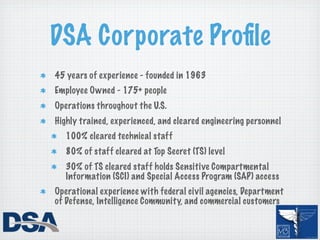 DSA Corporate Proﬁle
45 years of experience - founded in 1963
Employee Owned - 175+ people
Operations throughout the U.S.
Highly trained, experienced, and cleared engineering personnel
  100% cleared technical staff
  80% of staff cleared at Top Secret (TS) level
  30% of TS cleared staff holds Sensitive Compartmental
  Information (SCI) and Special Access Program (SAP) access
Operational experience with federal civil agencies, Department
of Defense, Intelligence Community, and commercial customers
 