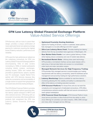CFN Low Latency Global Financial Exchange Platform
                                      Value-Added Service Offerings
CFN Services, with our roots in custom fiber     † Optimized Proximity Hosting Solutions:
design, provides a unique combination of
                                                    Options for hosting of servers, routers or switches; lease options,
route-optimized transit and global exchange
                                                    fully managed or a la carte offerings and 24x7 support
peering for customers requiring the highest
                                                 † Ultra Low Latency News Feed: Provides leading low latency
levels of latency reduction, performance and
                                                    delivery from the top accredited news agencies in Washington, DC
reliability.
                                                 † Raw Market Data Feeds: Low Latency global delivery of data
CFN uses this high performance network as           while helping reduce complexity and cost of market data delivery.
the underlying connectivity for CFN Low          † Normalized Market Data: Utilizing ticker plant technology,
Latency Global Financial Exchange platform          CFN provides a normalized interface across asset classes with a
encompassing 100s of data centers                   wide array of derived data fields and access to a consolidated
connecting to 1000s of market participants          order book and index calculation engine.
including clients, brokers, exchanges,
                                                 † Managed Network Services for High Frequency Trading:
clearing houses, CSDs and market data
                                                    CFN provides fully managed service to accommodate your trading
providers in global futures, options, equities
                                                    requirements with low latency connectivity, switch & hardware server
and FX exchanges. Capital Market firms
                                                    management and proximity hosting for high performance solutions.
partner with CFN Services because they
                                                 † Latency Monitoring: Options available for real-time latency
value the convenience and accountability of
a single vendor to support their geographical      monitoring allowing firm the visibility and ability to understand the
and asset class diversity trading strategies.      effect of the latency on trading execution success.
                                                 † CFN Extranet Platform: For those firms who do not want the
The CFN Global Financial Platform provides          complexity and management of dedicated connections, CFN offers
access and transport options spanning ultra-        comprehensive extranet solution with fast and secure connectivity to
low latency optical transport to MPLS and           reach global marketplace.
other extranet services. CFN along with our      † CFN Financial Cloud Exchange: CFN Extranet Platform hosts
ecosystem of provides offer these additional        cloud service providers to allow financial firms the ability to utilize
products that compliment the CFN Low                cloud offerings for activities such data analytics, OMS, EMS storage
Latency Global Financial Exchange                   and many other managed service offerings.
Platform:


                                                  Contact CFN Services Now!
                                                        703-788-6633
                                                            www.cfnservices.com
                                                        lowlatency@cfnservices.com
 