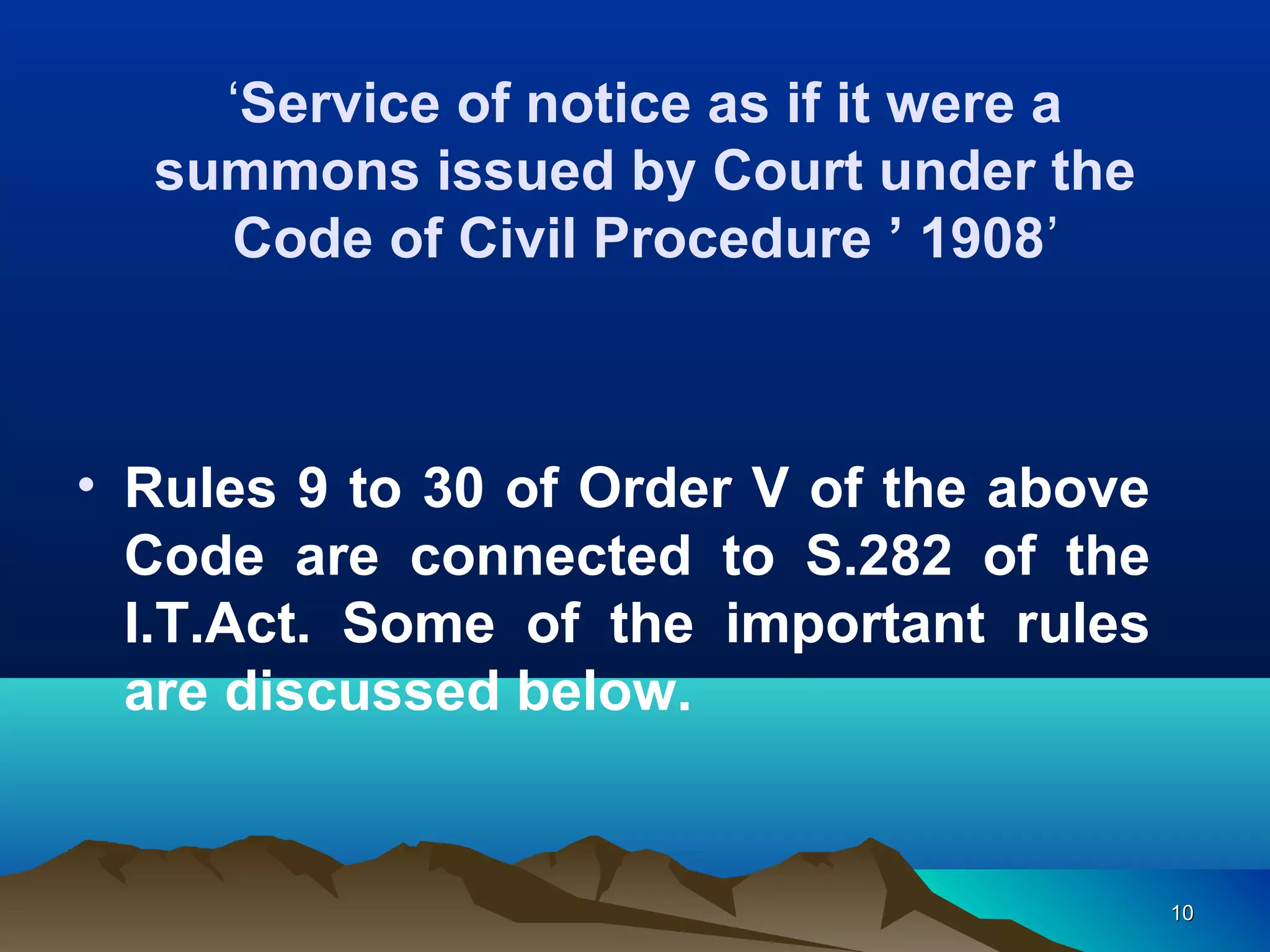 1010
‘Service of notice as if it were a
summons issued by Court under the
Code of Civil Procedure ’ 1908’
• Rules 9 to 30 of Order V of the above
Code are connected to S.282 of the
I.T.Act. Some of the important rules
are discussed below.
 