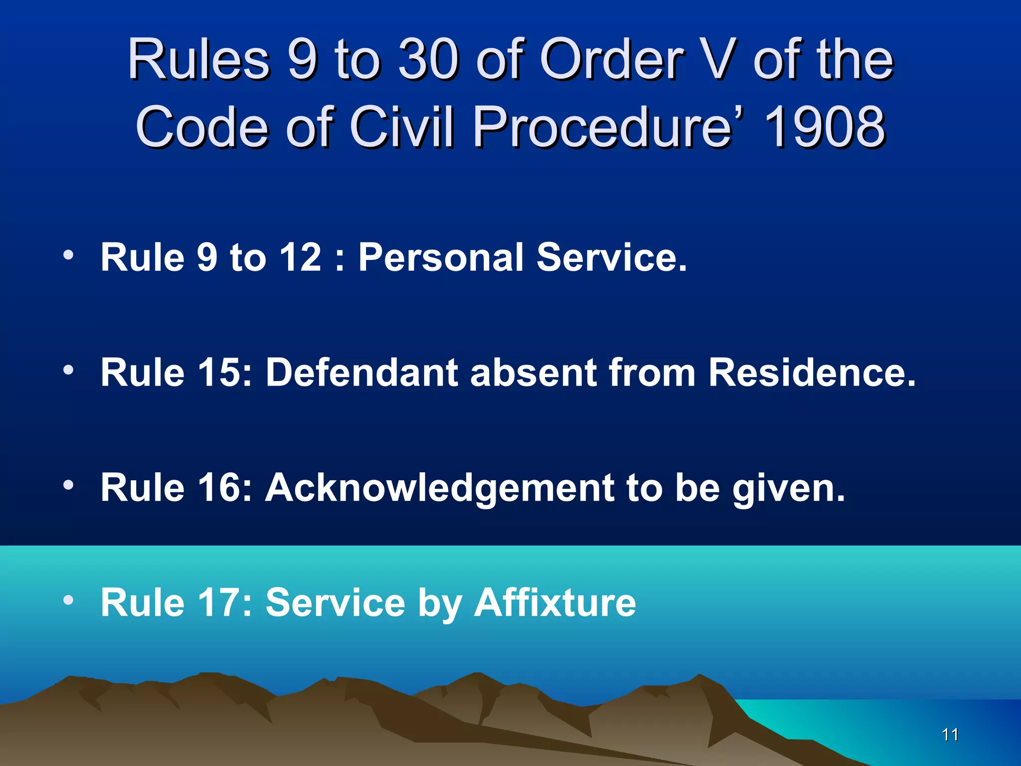 1111
Rules 9 to 30 of Order V of theRules 9 to 30 of Order V of the
Code of Civil Procedure’ 1908Code of Civil Procedure’ 1908
• Rule 9 to 12 : Personal Service.
• Rule 15: Defendant absent from Residence.
• Rule 16: Acknowledgement to be given.
• Rule 17: Service by Affixture
 