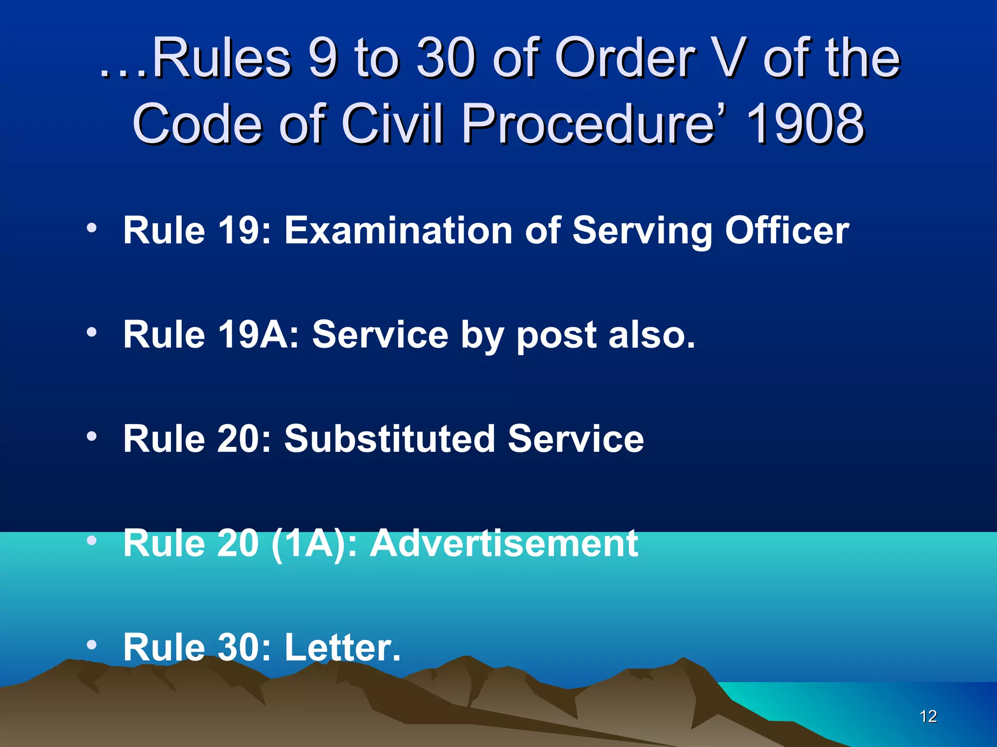 1212
• Rule 19: Examination of Serving Officer
• Rule 19A: Service by post also.
• Rule 20: Substituted Service
• Rule 20 (1A): Advertisement
• Rule 30: Letter.
……Rules 9 to 30 of Order V of theRules 9 to 30 of Order V of the
Code of Civil Procedure’ 1908Code of Civil Procedure’ 1908
 
