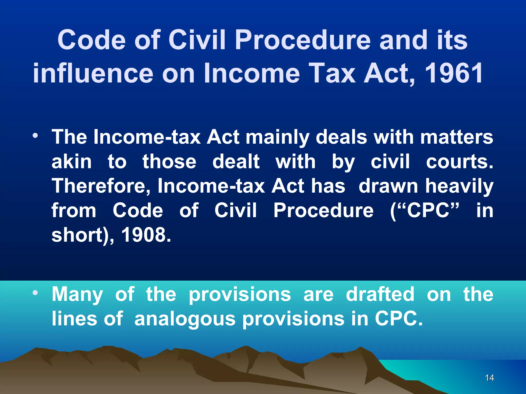 1414
• The Income-tax Act mainly deals with matters
akin to those dealt with by civil courts.
Therefore, Income-tax Act has drawn heavily
from Code of Civil Procedure (“CPC” in
short), 1908.
• Many of the provisions are drafted on the
lines of analogous provisions in CPC.
Code of Civil Procedure and its
influence on Income Tax Act, 1961
 