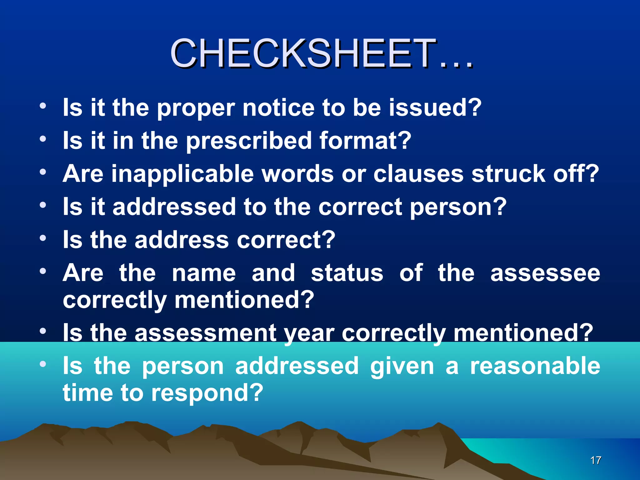 1717
CHECKSHEET…CHECKSHEET…
• Is it the proper notice to be issued?
• Is it in the prescribed format?
• Are inapplicable words or clauses struck off?
• Is it addressed to the correct person?
• Is the address correct?
• Are the name and status of the assessee
correctly mentioned?
• Is the assessment year correctly mentioned?
• Is the person addressed given a reasonable
time to respond?
 