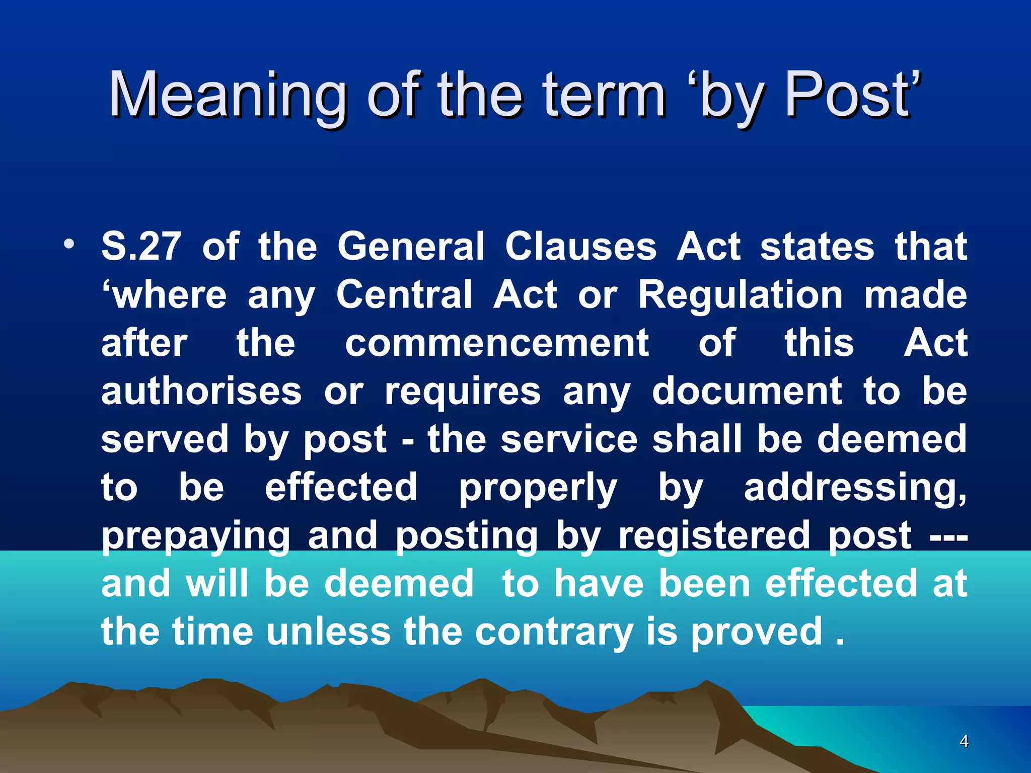 44
Meaning of the term ‘by Post’Meaning of the term ‘by Post’
• S.27 of the General Clauses Act states that
‘where any Central Act or Regulation made
after the commencement of this Act
authorises or requires any document to be
served by post - the service shall be deemed
to be effected properly by addressing,
prepaying and posting by registered post ---
and will be deemed to have been effected at
the time unless the contrary is proved .
 