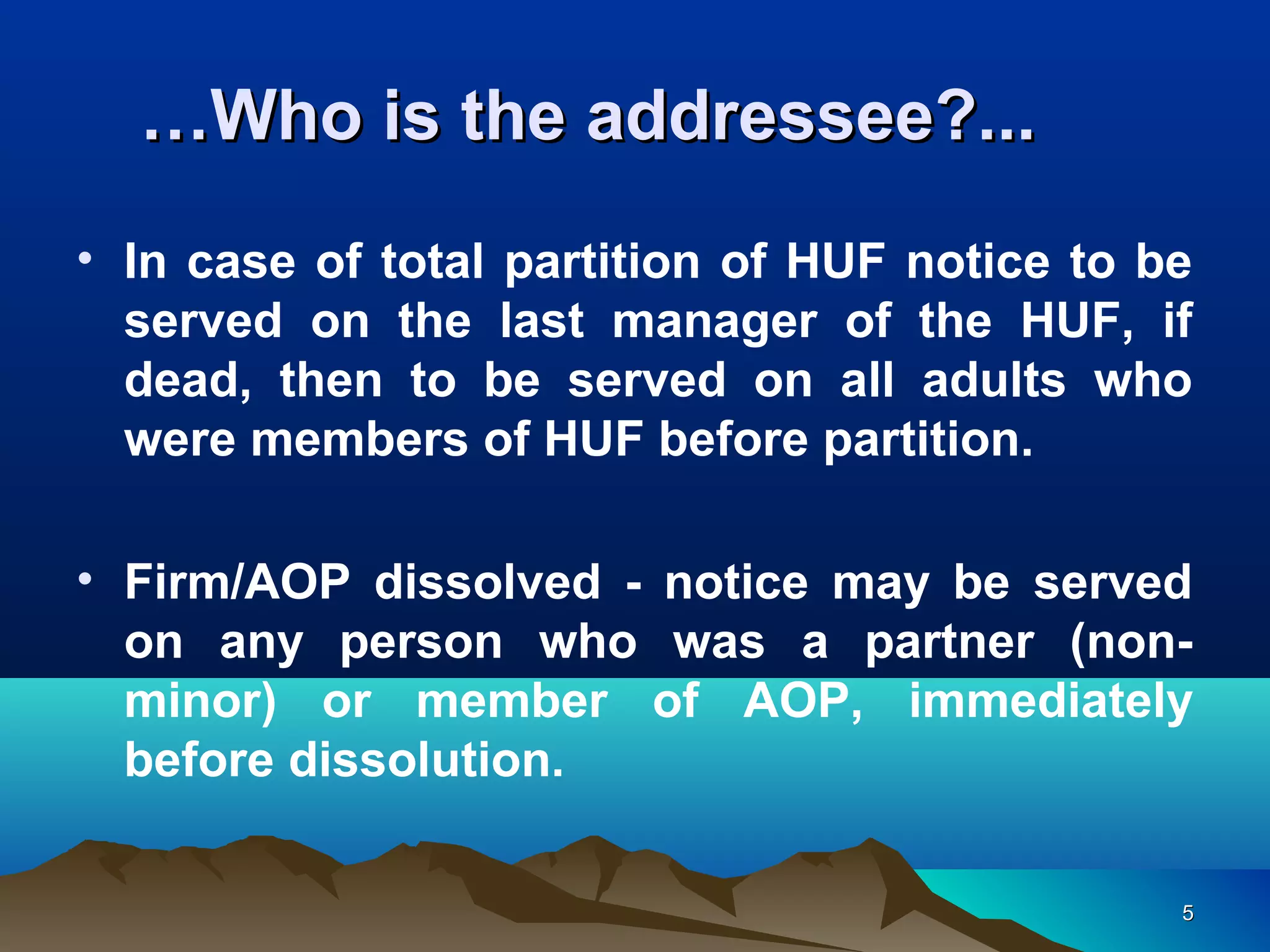 55
……Who is the addressee?...Who is the addressee?...
• In case of total partition of HUF notice to be
served on the last manager of the HUF, if
dead, then to be served on all adults who
were members of HUF before partition.
• Firm/AOP dissolved - notice may be served
on any person who was a partner (non-
minor) or member of AOP, immediately
before dissolution.
 