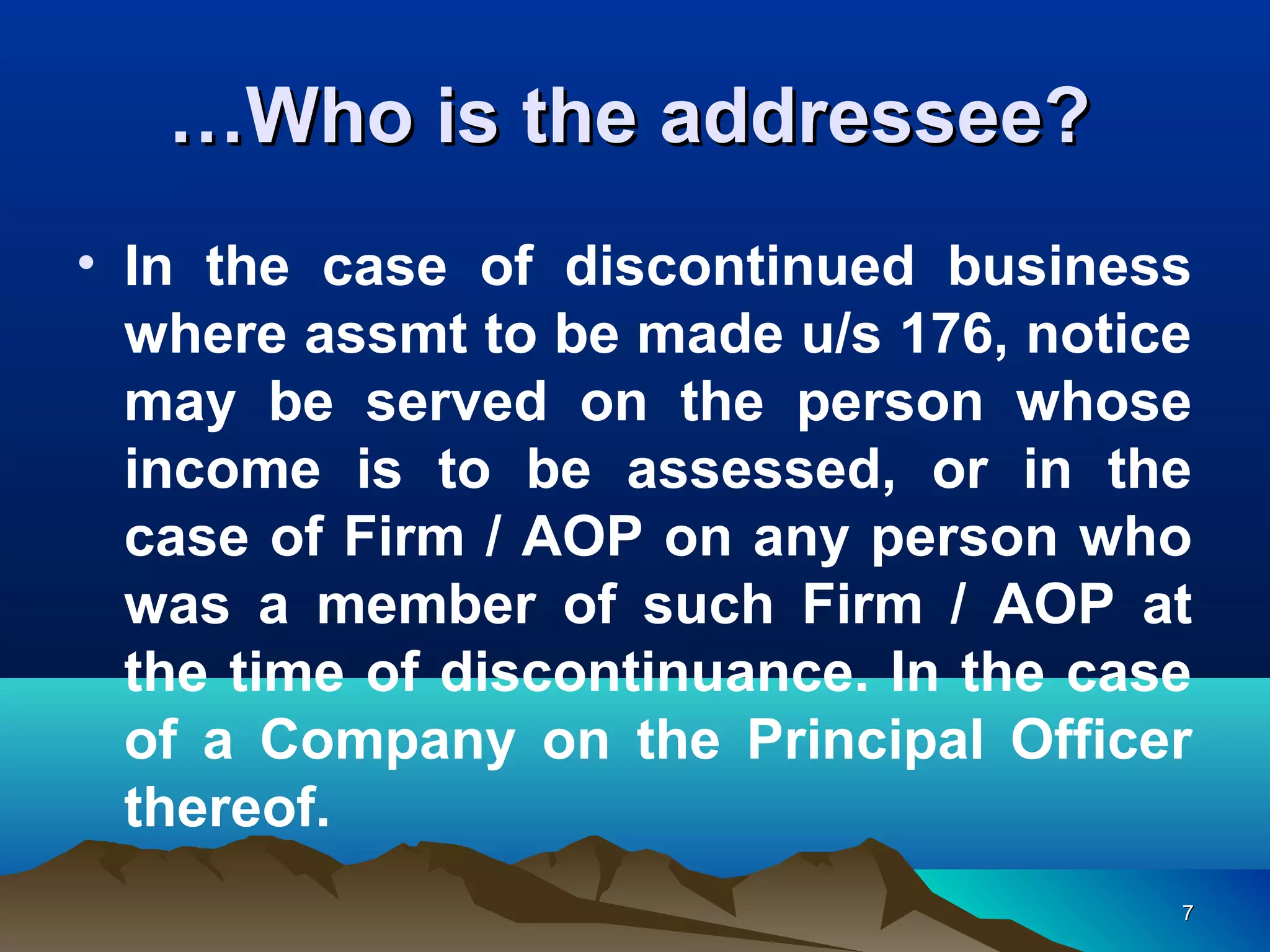 77
• In the case of discontinued business
where assmt to be made u/s 176, notice
may be served on the person whose
income is to be assessed, or in the
case of Firm / AOP on any person who
was a member of such Firm / AOP at
the time of discontinuance. In the case
of a Company on the Principal Officer
thereof.
……Who is the addressee?Who is the addressee?
 
