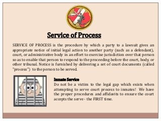 Service of Process
SERVICE OF PROCESS is the procedure by which a party to a lawsuit gives an
appropriate notice of initial legal action to another party (such as a defendant),
court, or administrative body in an effort to exercise jurisdiction over that person
so as to enable that person to respond to the proceeding before the court, body, or
other tribunal. Notice is furnished ​by delivering a set of court documents (called
"process") to the person to be served.
Inmate Service
Do not be a victim to the legal gap which exists when
attempting to serve court process to inmates! We have
the proper procedures and affidavits to ensure the court
accepts the serve - the FIRST time.​​​​
 