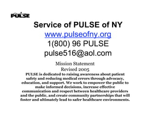 Service of PULSE of NY
         www.pulseofny.org
          1(800) 96 PULSE
         pulse516@aol.com
                   Mission Statement
                     Revised 2005
   PULSE is dedicated to raising awareness about patient
   safety and reducing medical errors through advocacy,
 education, and support. We work to empower the public to
        make informed decisions, increase effective
 communication and respect between healthcare providers
and the public, and create community partnerships that will
foster and ultimately lead to safer healthcare environments.
 