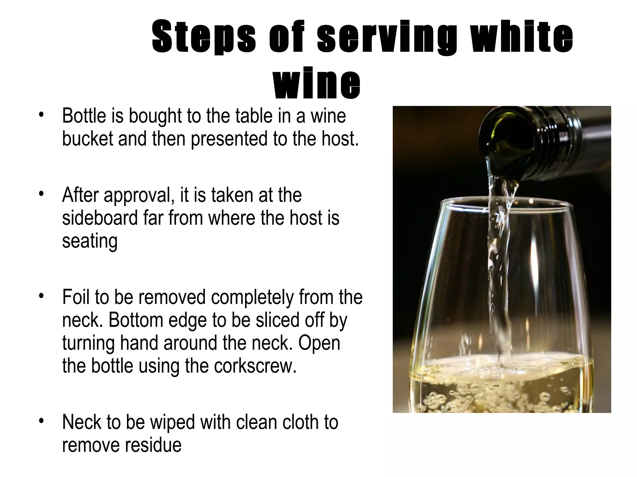Steps of serving white wine Bottle is bought to the table in a wine bucket and then presented to the host. After approval, it is taken at the sideboard far from where the host is seating Foil to be removed completely from the neck. Bottom edge to be sliced off by turning hand around the neck. Open the bottle using the corkscrew. Neck to be wiped with clean cloth to remove residue 