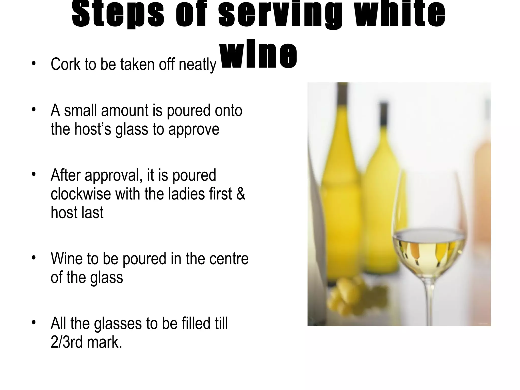 Steps of serving white wine Cork to be taken off neatly  A small amount is poured onto the host’s glass to approve After approval, it is poured clockwise with the ladies first & host last Wine to be poured in the centre of the glass All the glasses to be filled till 2/3rd mark. 