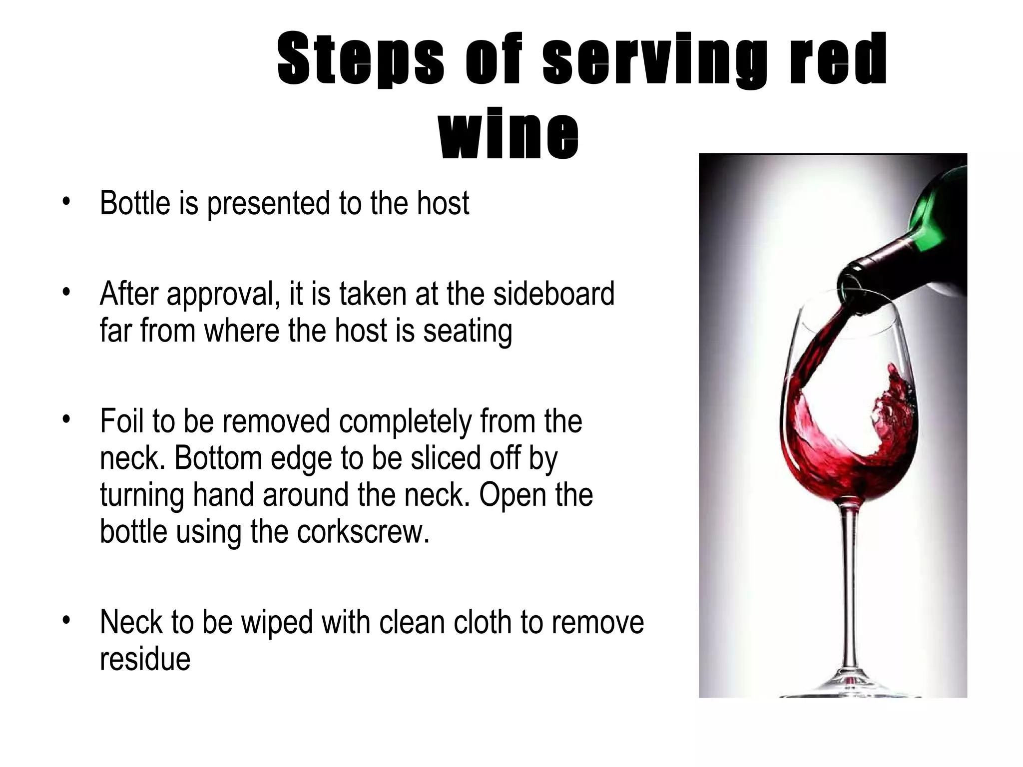 Steps of serving red wine Bottle is presented to the host After approval, it is taken at the sideboard far from where the host is seating Foil to be removed completely from the neck. Bottom edge to be sliced off by turning hand around the neck. Open the bottle using the corkscrew. Neck to be wiped with clean cloth to remove residue 