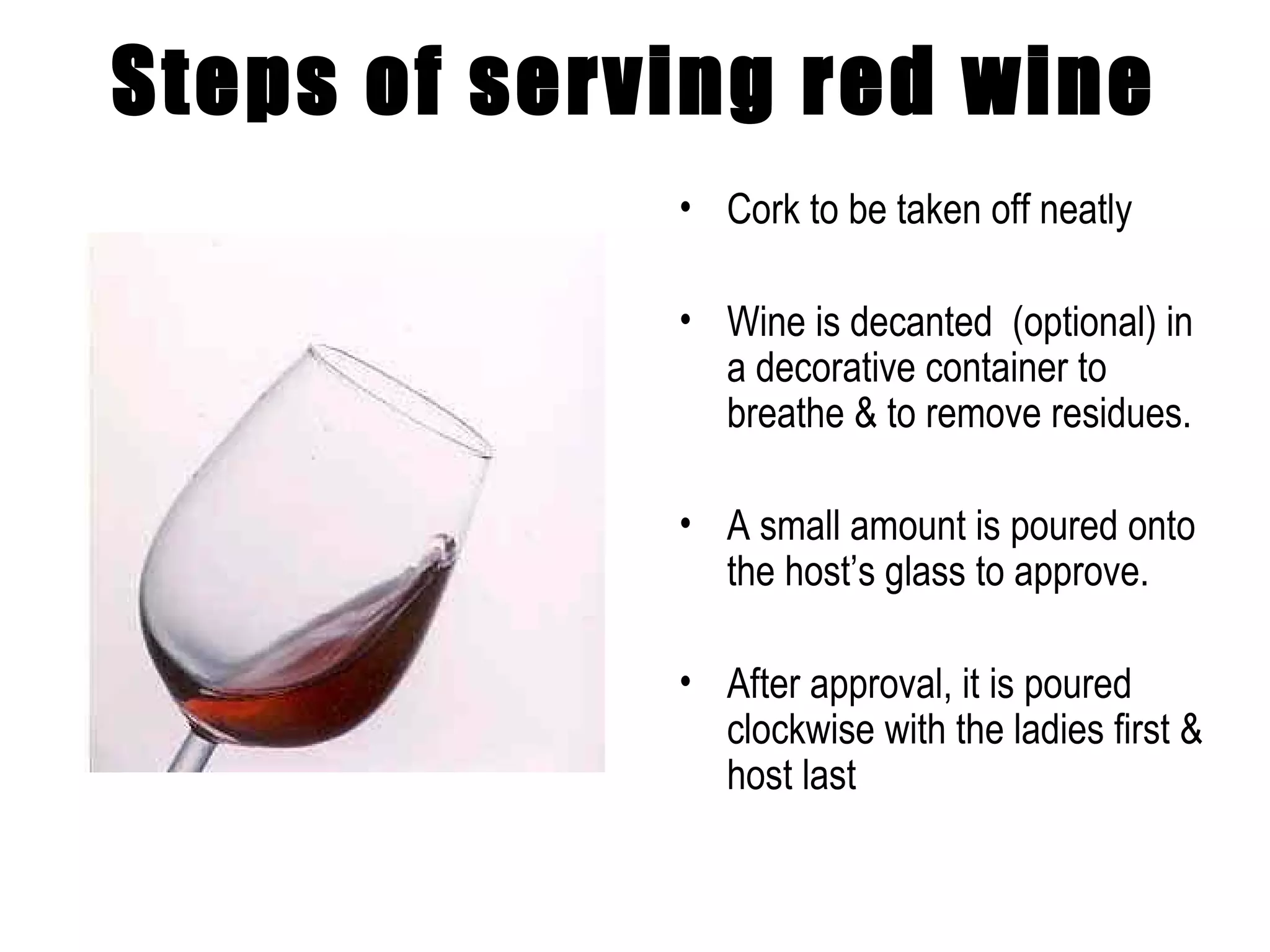 Steps of serving red wine Cork to be taken off neatly  Wine is decanted  (optional) in a decorative container to breathe & to remove residues. A small amount is poured onto the host’s glass to approve. After approval, it is poured clockwise with the ladies first & host last 