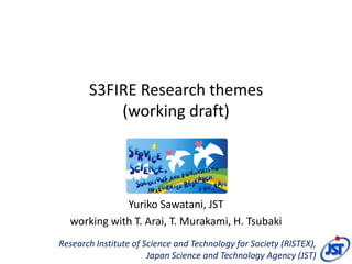S3FIRE Research themes
           (working draft)




             Yuriko Sawatani, JST
  working with T. Arai, T. Murakami, H. Tsubaki
Research Institute of Science and Technology for Society (RISTEX),
                       Japan Science and Technology Agency (JST)
 