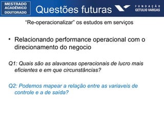 Questões futuras Relacionando performance operacional com o direcionamento do negocio Q1:  Quais são as alavancas operacionais de lucro mais eficientes e em que circunstâncias? Q2: Podemos mapear a relação entre as variaveis de controle e a de saída? “ Re-operacionalizar” os estudos em serviços  