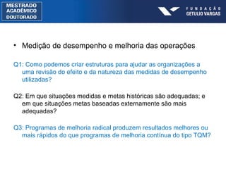 Medição de desempenho e melhoria das operações Q1: Como podemos criar estruturas para ajudar as organizações a uma revisão do efeito e da natureza das medidas de desempenho utilizadas? Q2: Em que situações medidas e metas históricas s ão  adequadas; e em que situações metas baseadas externamente são mais adequadas? Q3: Programas de melhoria radical produzem resultados melhores ou mais rápidos do que programas de melhoria contínua do tipo TQM? 
