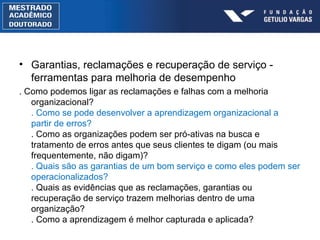 Garantias, reclamaç ões  e recuperação de serviço - ferramentas para melhoria de desempenho . Como podemos ligar as reclamações e falhas com a melhoria organizacional? . Como se pode desenvolver a aprendizagem organizacional a partir de erros? . Como as organizações podem ser pró-ativas na busca e tratamento de erros antes que seus clientes te digam (ou mais frequentemente, não digam)? . Quais são as garantias de um bom serviço e como eles podem ser operacionalizados? . Quais as evidências que as reclamações, garantias ou recuperação de serviço trazem melhorias dentro de uma organização? . Como a aprendizagem é melhor capturada e aplicada? 