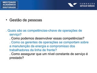 Gestão de pessoas . Quais são as competências-chave de operações de serviço? . Como podemos desenvolver essas competências? . Como os gerentes de operações se comportam sobre a manutenção da energia e compromisso dos trabalhadores da linha de frente? . Como assegurar que um nível constante de serviço é prestado? 