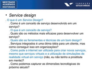 Service design .  O que é um  Service Design ? . Como é um conceito de serviço desenvolvido em um serviço? . O que é um conceito de serviço? . Quais são os métodos mais eficazes para desenvolver um serviço? . Quais são as ferramentas e técnicas de um bom design? . Serviços integrados é uma ótima idéia para um cliente, mas como conseguir isso em organizações? . Como pode a internet ser utilizada para criar novos serviços, mesmo que serviços virtuais e a utilização de simulações de realidade virtual em serviço  (não, eu não tenho a prostituta em mente)? . Como podemos capturar as dimensões tecnológicas do próximo século? 