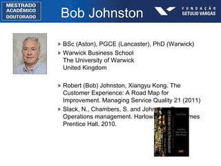 Bob Johnston BSc (Aston), PGCE (Lancaster), PhD (Warwick) Warwick Business School The University of Warwick United Kingdom Robert (Bob) Johnston, Xiangyu Kong. The Customer Experience: A Road Map for Improvement. Managing Service Quality 21 (2011)  Slack, N., Chambers, S. and Johnston, R. Operations management. Harlow: Financial Times Prentice Hall, 2010. 