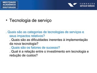 Tecnologia de serviço . Quais são as categorias de tecnologias de serviços e seus impactos relativos? . Quais são as dificuldades inerentes à implementação da nova tecnologia? . Quais são os fatores de sucesso? . Qual é a relação entre o investimento em tecnologia e redução de custos? 