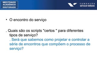 O encontro do serviço . Quais são os scripts "certos " para diferentes tipos de serviço? . Será que sabemos como projetar e controlar a série de encontros que compõem o processo de serviço? 