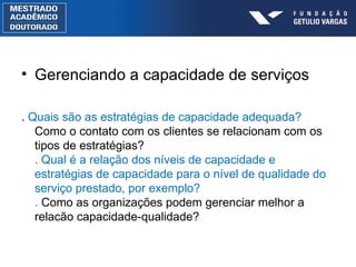 Gerenciando a capacidade de serviços .  Quais são as estratégias de capacidade adequada?  Como o contato com os clientes se relacionam com os tipos de estratégias? . Qual é a relação dos níveis de capacidade e estratégias de capacidade para o nível de qualidade do serviço prestado, por exemplo? .  Como as organizações podem gerenciar melhor a relacão capacidade-qualidade? 