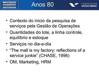 Anos 80 Contexto do inicio da pesquisa de serviços pela Gestão de Operações Quantidades do lote, a linha controle, equilíbrio e estoque Serviços no dia-a-dia “ The mall is my factory: reflections of a service junkie” (CHASE, 1996) OM, Marketing, HRM 