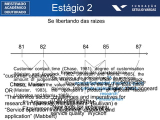 Estágio 2 Se libertando das raizes 81 82 84 85 “ customer operations” Chase; Maister Entendimento das características do serviço e da administração de serviços (Bowen and Schneider, 1985; Gronroos, 1984; Parasuraman et al., 1985) “ A conceptual model of service quality and its implications for future research” Parasuraman 1 os  Artigos de serviços em OM Fitzsimmons and Sullivan; Voss et al. 87 Servuction Eiglier and Langeard Customer contact time (Chase, 1981), degree of customisation (Maister and Lovelock, 1982; Johnston and Morris, 1985), the amount of judgement exercised by front office staff (Lovelock, 1983), whether the value was added in the front or back office (Maister, 1983), the operation’s product or process focus (Johnston and Morris, 1985). TQM preliminar: “ New tools for achieving service quality” Wyckoff  OR “ The service sector:  challenges and imperatives for research in operation management” (Sullivan) e “ Service operation management: research and application” (Mabbert) 