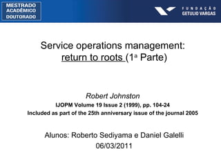 Robert Johnston IJOPM Volume 19 Issue 2 (1999), pp. 104-24 Included as part of the 25th anniversary issue of the journal 2005 Service operations management:  return to roots  (1 a  Parte) Alunos: Roberto Sediyama e Daniel Galelli 06/03/2011 