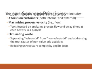 Lean Services PrinciplesThe lean approach to process improvement includes:
◦ A focus on customers (both internal and external)
◦ Maximizing process velocity (i.e., flow)
◦ Tools focused on analyzing process flow and delay times at
each activity in a process
◦ Eliminating waste
◦ Separating “value-add” from “non-value-add” and addressing
the root causes of non-value-add activities
◦ Reducing unnecessary complexity and its costs
 