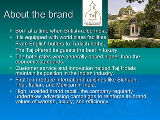 About the brand Born at a time when British-ruled India.  It is equipped with world class facilities. From English butlers to Turkish baths,  The Taj offered its guests the best in luxury. The hotel rates were generally priced higher than the economic standards. Customer service and innovation helped Taj Hotels maintain its position in the Indian industry. First to introduce international cuisines like Sichuan, Thai, Italian, and Mexican in India. High, unaided brand recall, the company regularly undertakes advertising campaigns to reinforce its brand values of warmth, luxury, and efficiency.  