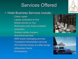 Services Offered Hotel Business Services include: Colour copier Laptop computers on hire Mobile phones on hire Multimedia (with Arabic-enabled) computers Multiple mobile chargers Secretarial services SMS Guest messaging services Translation/interpretation services Wi-fi Internet access at Lobby lounge  & Business Centre Workstations  