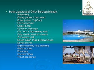 (contd.) Hotel Leisure and Other Services include:  Babysitting Beauty parlour / Hair salon Butler (suites, Taj Club) Car hire service Carpet Shop Currency exchange City Tour & Sightseeing desk Daily shuttle service to beach  & shopping mall Desert Safari Trips & Dhow Cruise Doctor-on-call Express laundry / dry cleaning Perfume shop Pharmacy Souvenir Shop Travel assistance  