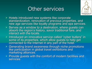 Other services Hotels introduced new systems like corporate standardization, renovation of previous properties, and new age services like loyalty programs and spa services. Serves as a window to a destination, where guests can absorb the region’s history, savor traditional fare, and interact with the locals. Introduced an innovative service called “cyber butlers” in some of its properties, which allow guests to help get connected to the Internet in any part of the hotel. Generating brand awareness through niche promotions like participation in global travel exhibitions and marketing alliances. Provide guests with the comfort of modern facilities and services. 